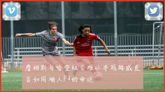 詹姆斯与哈登组合难以夺冠路威直言如同湖人F4的命运