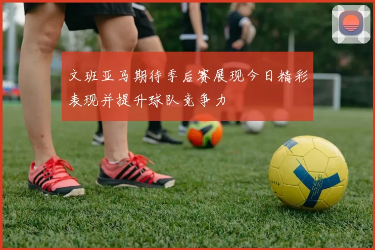文班亚马期待季后赛展现今日精彩表现并提升球队竞争力