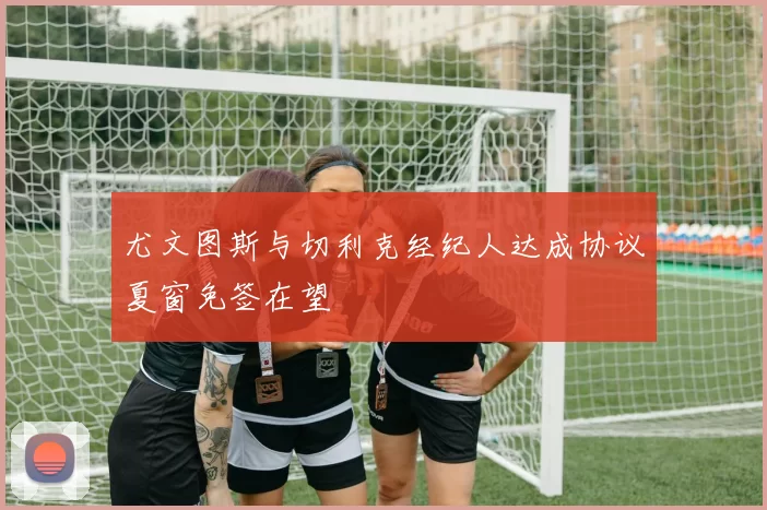 尤文图斯与切利克经纪人达成协议夏窗免签在望