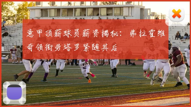 意甲顶薪球员薪资揭秘：弗拉霍维奇领衔劳塔罗紧随其后